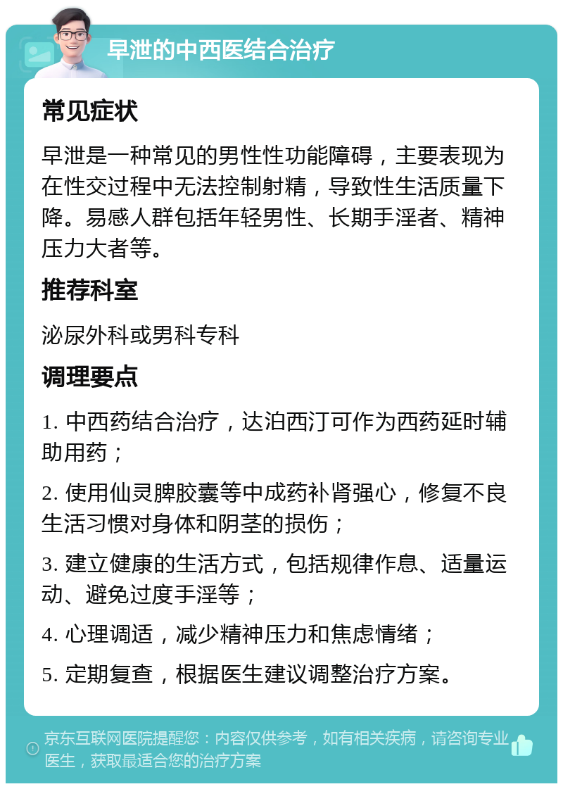 早泄的中西医结合治疗 常见症状 早泄是一种常见的男性性功能障碍，主要表现为在性交过程中无法控制射精，导致性生活质量下降。易感人群包括年轻男性、长期手淫者、精神压力大者等。 推荐科室 泌尿外科或男科专科 调理要点 1. 中西药结合治疗，达泊西汀可作为西药延时辅助用药； 2. 使用仙灵脾胶囊等中成药补肾强心，修复不良生活习惯对身体和阴茎的损伤； 3. 建立健康的生活方式，包括规律作息、适量运动、避免过度手淫等； 4. 心理调适，减少精神压力和焦虑情绪； 5. 定期复查，根据医生建议调整治疗方案。