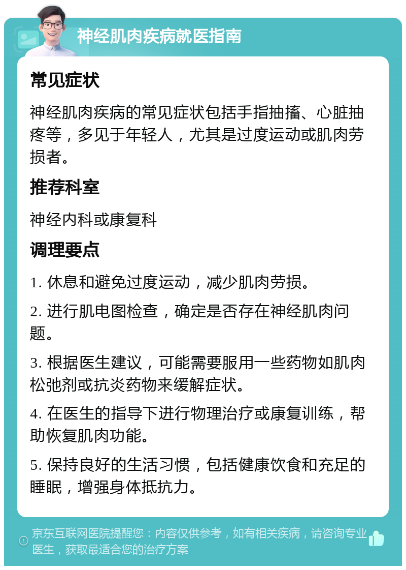 神经肌肉疾病就医指南 常见症状 神经肌肉疾病的常见症状包括手指抽搐、心脏抽疼等，多见于年轻人，尤其是过度运动或肌肉劳损者。 推荐科室 神经内科或康复科 调理要点 1. 休息和避免过度运动，减少肌肉劳损。 2. 进行肌电图检查，确定是否存在神经肌肉问题。 3. 根据医生建议，可能需要服用一些药物如肌肉松弛剂或抗炎药物来缓解症状。 4. 在医生的指导下进行物理治疗或康复训练，帮助恢复肌肉功能。 5. 保持良好的生活习惯，包括健康饮食和充足的睡眠，增强身体抵抗力。