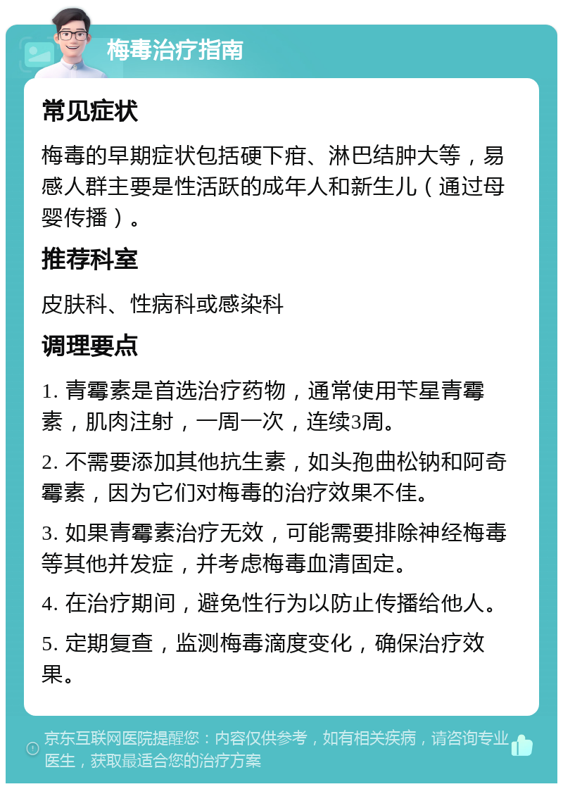 梅毒治疗指南 常见症状 梅毒的早期症状包括硬下疳、淋巴结肿大等，易感人群主要是性活跃的成年人和新生儿（通过母婴传播）。 推荐科室 皮肤科、性病科或感染科 调理要点 1. 青霉素是首选治疗药物，通常使用苄星青霉素，肌肉注射，一周一次，连续3周。 2. 不需要添加其他抗生素，如头孢曲松钠和阿奇霉素，因为它们对梅毒的治疗效果不佳。 3. 如果青霉素治疗无效，可能需要排除神经梅毒等其他并发症，并考虑梅毒血清固定。 4. 在治疗期间，避免性行为以防止传播给他人。 5. 定期复查，监测梅毒滴度变化，确保治疗效果。