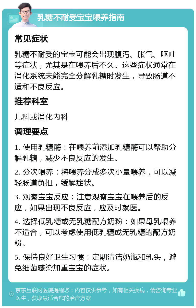 乳糖不耐受宝宝喂养指南 常见症状 乳糖不耐受的宝宝可能会出现腹泻、胀气、呕吐等症状，尤其是在喂养后不久。这些症状通常在消化系统未能完全分解乳糖时发生，导致肠道不适和不良反应。 推荐科室 儿科或消化内科 调理要点 1. 使用乳糖酶：在喂养前添加乳糖酶可以帮助分解乳糖，减少不良反应的发生。 2. 分次喂养：将喂养分成多次小量喂养，可以减轻肠道负担，缓解症状。 3. 观察宝宝反应：注意观察宝宝在喂养后的反应，如果出现不良反应，应及时就医。 4. 选择低乳糖或无乳糖配方奶粉：如果母乳喂养不适合，可以考虑使用低乳糖或无乳糖的配方奶粉。 5. 保持良好卫生习惯：定期清洁奶瓶和乳头，避免细菌感染加重宝宝的症状。