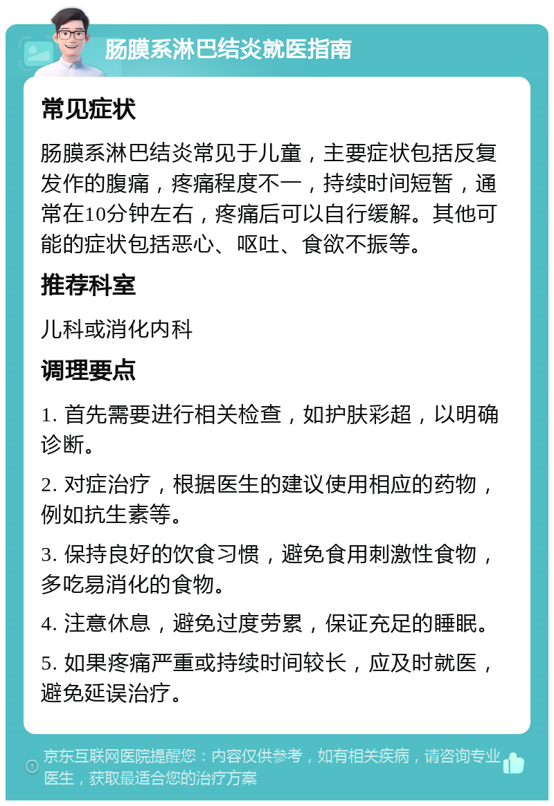 肠膜系淋巴结炎就医指南 常见症状 肠膜系淋巴结炎常见于儿童，主要症状包括反复发作的腹痛，疼痛程度不一，持续时间短暂，通常在10分钟左右，疼痛后可以自行缓解。其他可能的症状包括恶心、呕吐、食欲不振等。 推荐科室 儿科或消化内科 调理要点 1. 首先需要进行相关检查，如护肤彩超，以明确诊断。 2. 对症治疗，根据医生的建议使用相应的药物，例如抗生素等。 3. 保持良好的饮食习惯，避免食用刺激性食物，多吃易消化的食物。 4. 注意休息，避免过度劳累，保证充足的睡眠。 5. 如果疼痛严重或持续时间较长，应及时就医，避免延误治疗。