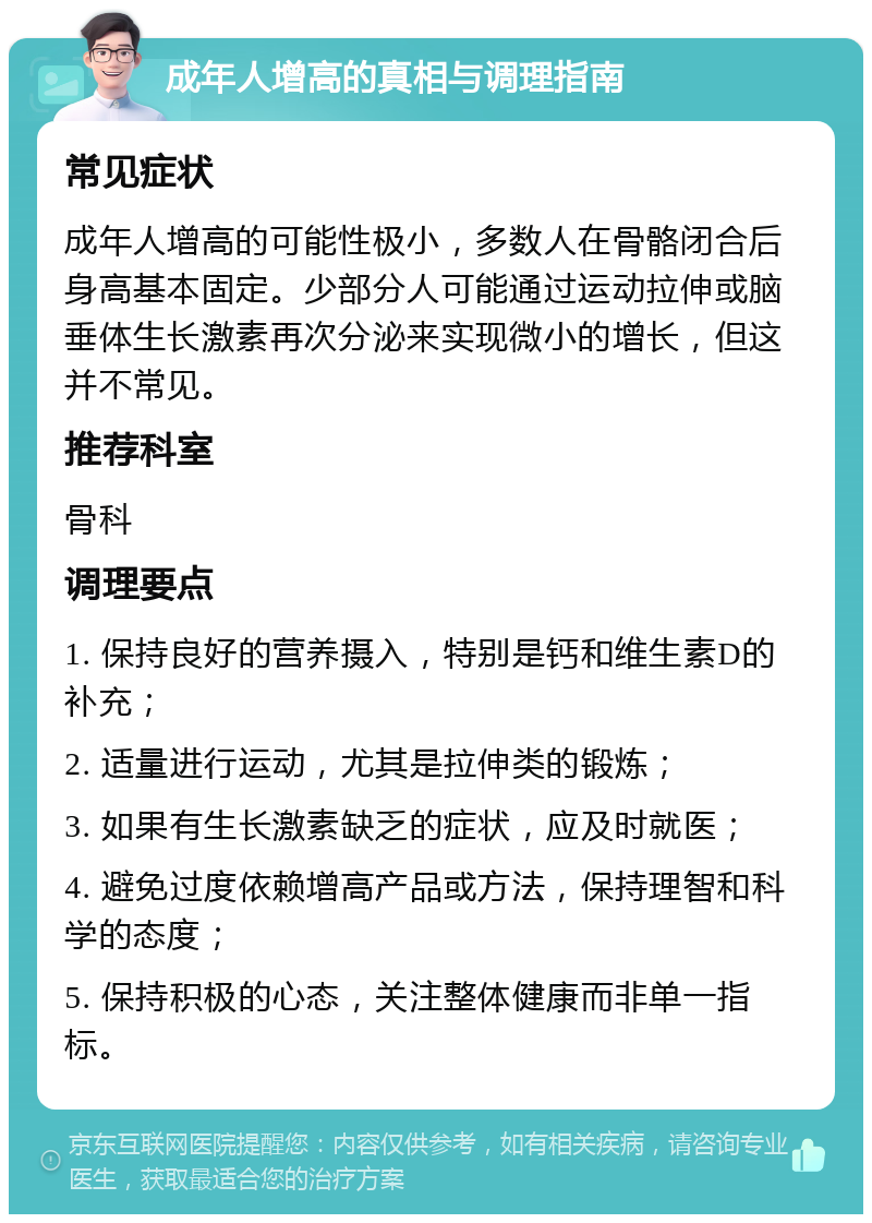 成年人增高的真相与调理指南 常见症状 成年人增高的可能性极小，多数人在骨骼闭合后身高基本固定。少部分人可能通过运动拉伸或脑垂体生长激素再次分泌来实现微小的增长，但这并不常见。 推荐科室 骨科 调理要点 1. 保持良好的营养摄入，特别是钙和维生素D的补充； 2. 适量进行运动，尤其是拉伸类的锻炼； 3. 如果有生长激素缺乏的症状，应及时就医； 4. 避免过度依赖增高产品或方法，保持理智和科学的态度； 5. 保持积极的心态，关注整体健康而非单一指标。