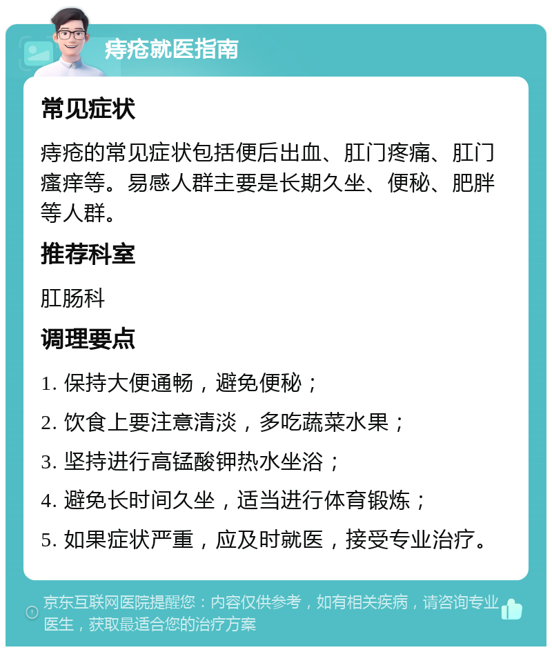 痔疮就医指南 常见症状 痔疮的常见症状包括便后出血、肛门疼痛、肛门瘙痒等。易感人群主要是长期久坐、便秘、肥胖等人群。 推荐科室 肛肠科 调理要点 1. 保持大便通畅，避免便秘； 2. 饮食上要注意清淡，多吃蔬菜水果； 3. 坚持进行高锰酸钾热水坐浴； 4. 避免长时间久坐，适当进行体育锻炼； 5. 如果症状严重，应及时就医，接受专业治疗。