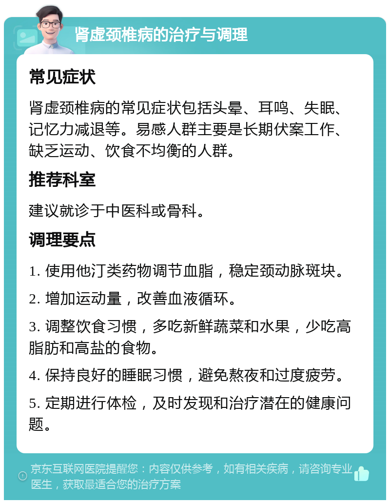 肾虚颈椎病的治疗与调理 常见症状 肾虚颈椎病的常见症状包括头晕、耳鸣、失眠、记忆力减退等。易感人群主要是长期伏案工作、缺乏运动、饮食不均衡的人群。 推荐科室 建议就诊于中医科或骨科。 调理要点 1. 使用他汀类药物调节血脂，稳定颈动脉斑块。 2. 增加运动量，改善血液循环。 3. 调整饮食习惯，多吃新鲜蔬菜和水果，少吃高脂肪和高盐的食物。 4. 保持良好的睡眠习惯，避免熬夜和过度疲劳。 5. 定期进行体检，及时发现和治疗潜在的健康问题。