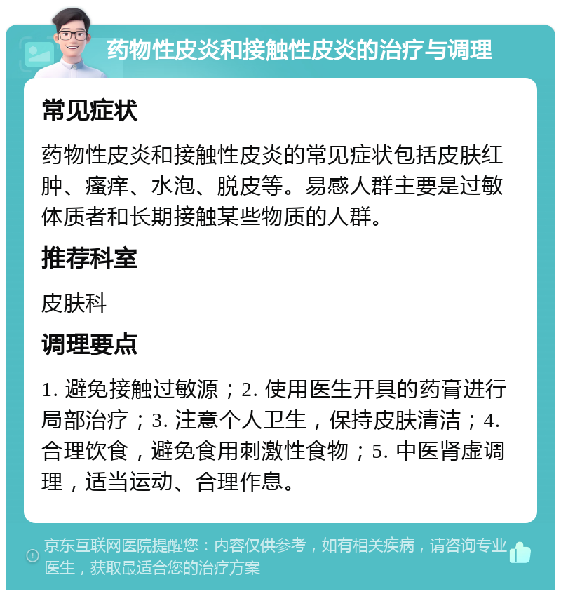 药物性皮炎和接触性皮炎的治疗与调理 常见症状 药物性皮炎和接触性皮炎的常见症状包括皮肤红肿、瘙痒、水泡、脱皮等。易感人群主要是过敏体质者和长期接触某些物质的人群。 推荐科室 皮肤科 调理要点 1. 避免接触过敏源；2. 使用医生开具的药膏进行局部治疗；3. 注意个人卫生，保持皮肤清洁；4. 合理饮食，避免食用刺激性食物；5. 中医肾虚调理，适当运动、合理作息。