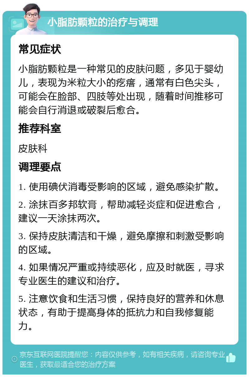 小脂肪颗粒的治疗与调理 常见症状 小脂肪颗粒是一种常见的皮肤问题，多见于婴幼儿，表现为米粒大小的疙瘩，通常有白色尖头，可能会在脸部、四肢等处出现，随着时间推移可能会自行消退或破裂后愈合。 推荐科室 皮肤科 调理要点 1. 使用碘伏消毒受影响的区域，避免感染扩散。 2. 涂抹百多邦软膏，帮助减轻炎症和促进愈合，建议一天涂抹两次。 3. 保持皮肤清洁和干燥，避免摩擦和刺激受影响的区域。 4. 如果情况严重或持续恶化，应及时就医，寻求专业医生的建议和治疗。 5. 注意饮食和生活习惯，保持良好的营养和休息状态，有助于提高身体的抵抗力和自我修复能力。