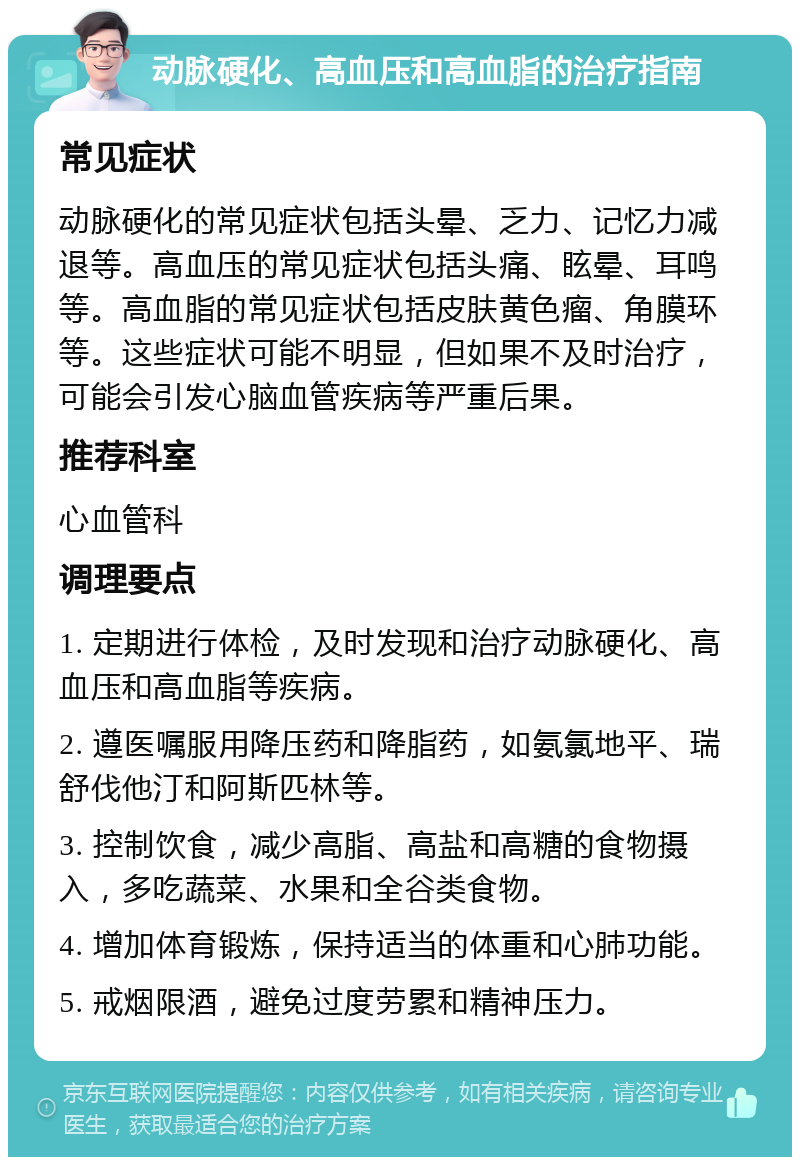 动脉硬化、高血压和高血脂的治疗指南 常见症状 动脉硬化的常见症状包括头晕、乏力、记忆力减退等。高血压的常见症状包括头痛、眩晕、耳鸣等。高血脂的常见症状包括皮肤黄色瘤、角膜环等。这些症状可能不明显，但如果不及时治疗，可能会引发心脑血管疾病等严重后果。 推荐科室 心血管科 调理要点 1. 定期进行体检，及时发现和治疗动脉硬化、高血压和高血脂等疾病。 2. 遵医嘱服用降压药和降脂药，如氨氯地平、瑞舒伐他汀和阿斯匹林等。 3. 控制饮食，减少高脂、高盐和高糖的食物摄入，多吃蔬菜、水果和全谷类食物。 4. 增加体育锻炼，保持适当的体重和心肺功能。 5. 戒烟限酒，避免过度劳累和精神压力。