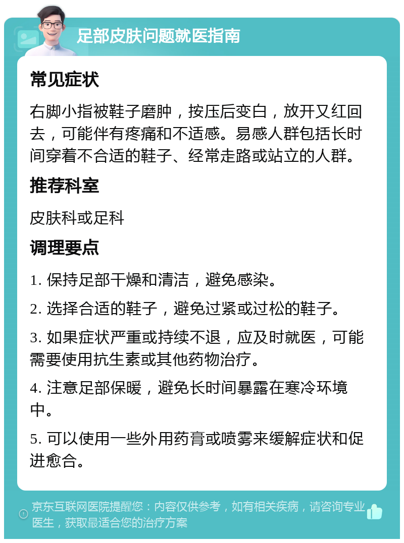 足部皮肤问题就医指南 常见症状 右脚小指被鞋子磨肿，按压后变白，放开又红回去，可能伴有疼痛和不适感。易感人群包括长时间穿着不合适的鞋子、经常走路或站立的人群。 推荐科室 皮肤科或足科 调理要点 1. 保持足部干燥和清洁，避免感染。 2. 选择合适的鞋子，避免过紧或过松的鞋子。 3. 如果症状严重或持续不退，应及时就医，可能需要使用抗生素或其他药物治疗。 4. 注意足部保暖，避免长时间暴露在寒冷环境中。 5. 可以使用一些外用药膏或喷雾来缓解症状和促进愈合。