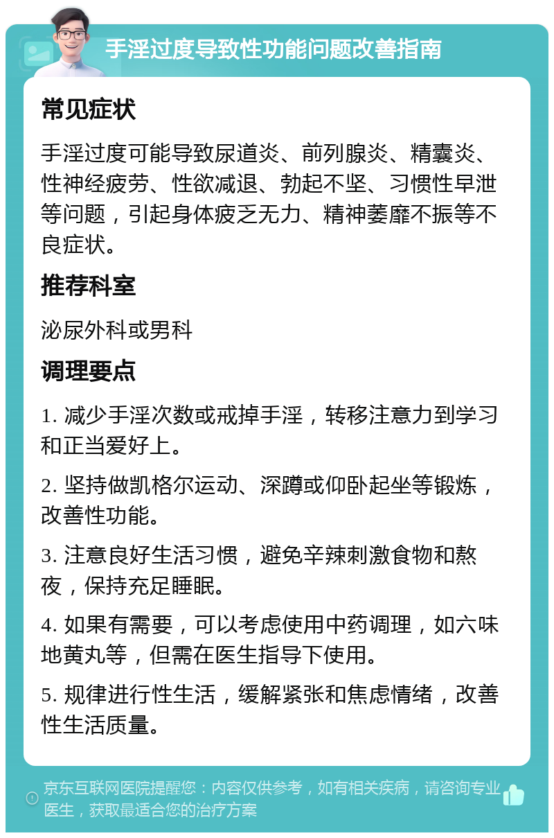 手淫过度导致性功能问题改善指南 常见症状 手淫过度可能导致尿道炎、前列腺炎、精囊炎、性神经疲劳、性欲减退、勃起不坚、习惯性早泄等问题，引起身体疲乏无力、精神萎靡不振等不良症状。 推荐科室 泌尿外科或男科 调理要点 1. 减少手淫次数或戒掉手淫，转移注意力到学习和正当爱好上。 2. 坚持做凯格尔运动、深蹲或仰卧起坐等锻炼，改善性功能。 3. 注意良好生活习惯，避免辛辣刺激食物和熬夜，保持充足睡眠。 4. 如果有需要，可以考虑使用中药调理，如六味地黄丸等，但需在医生指导下使用。 5. 规律进行性生活，缓解紧张和焦虑情绪，改善性生活质量。