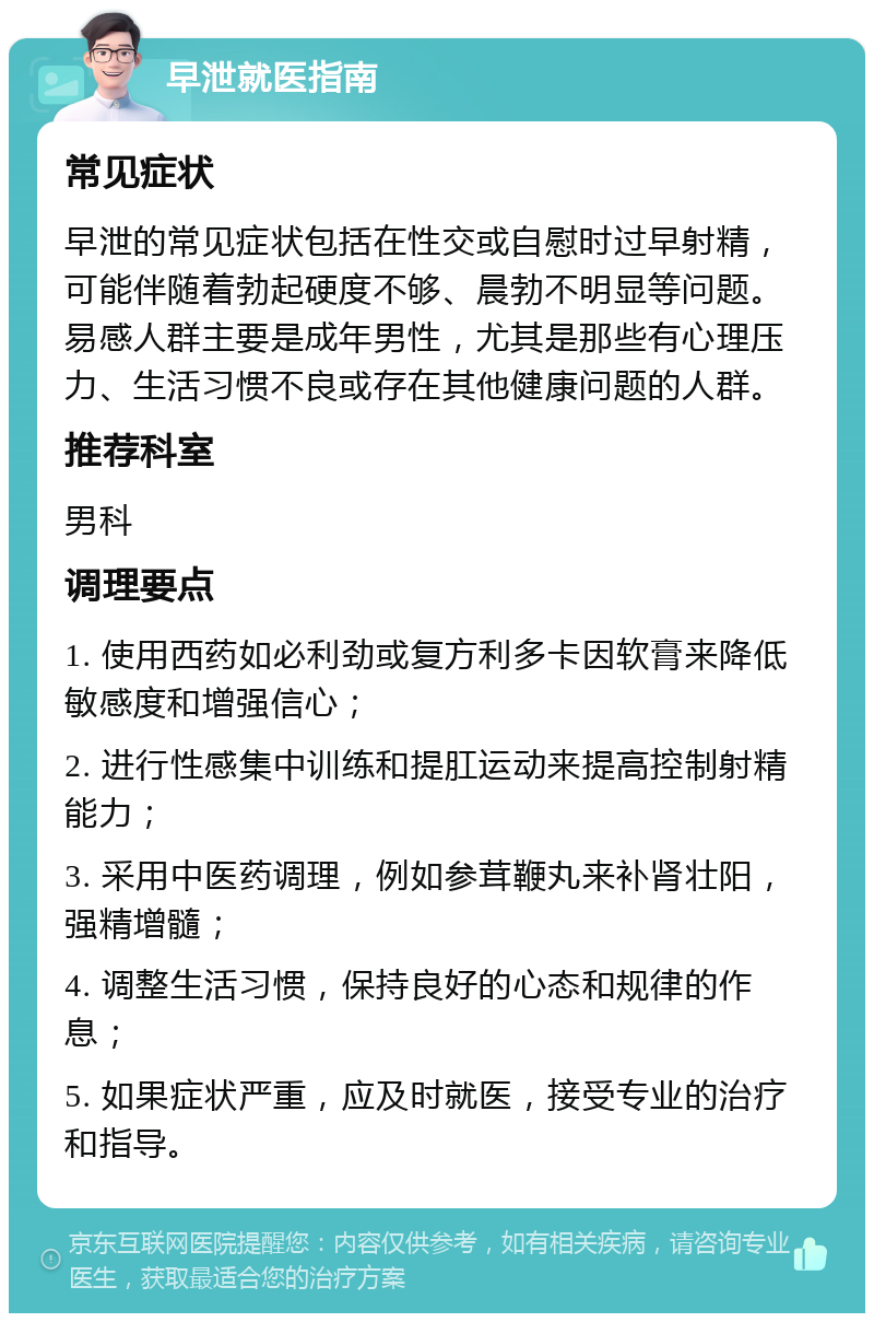 早泄就医指南 常见症状 早泄的常见症状包括在性交或自慰时过早射精，可能伴随着勃起硬度不够、晨勃不明显等问题。易感人群主要是成年男性，尤其是那些有心理压力、生活习惯不良或存在其他健康问题的人群。 推荐科室 男科 调理要点 1. 使用西药如必利劲或复方利多卡因软膏来降低敏感度和增强信心； 2. 进行性感集中训练和提肛运动来提高控制射精能力； 3. 采用中医药调理，例如参茸鞭丸来补肾壮阳，强精增髓； 4. 调整生活习惯，保持良好的心态和规律的作息； 5. 如果症状严重，应及时就医，接受专业的治疗和指导。