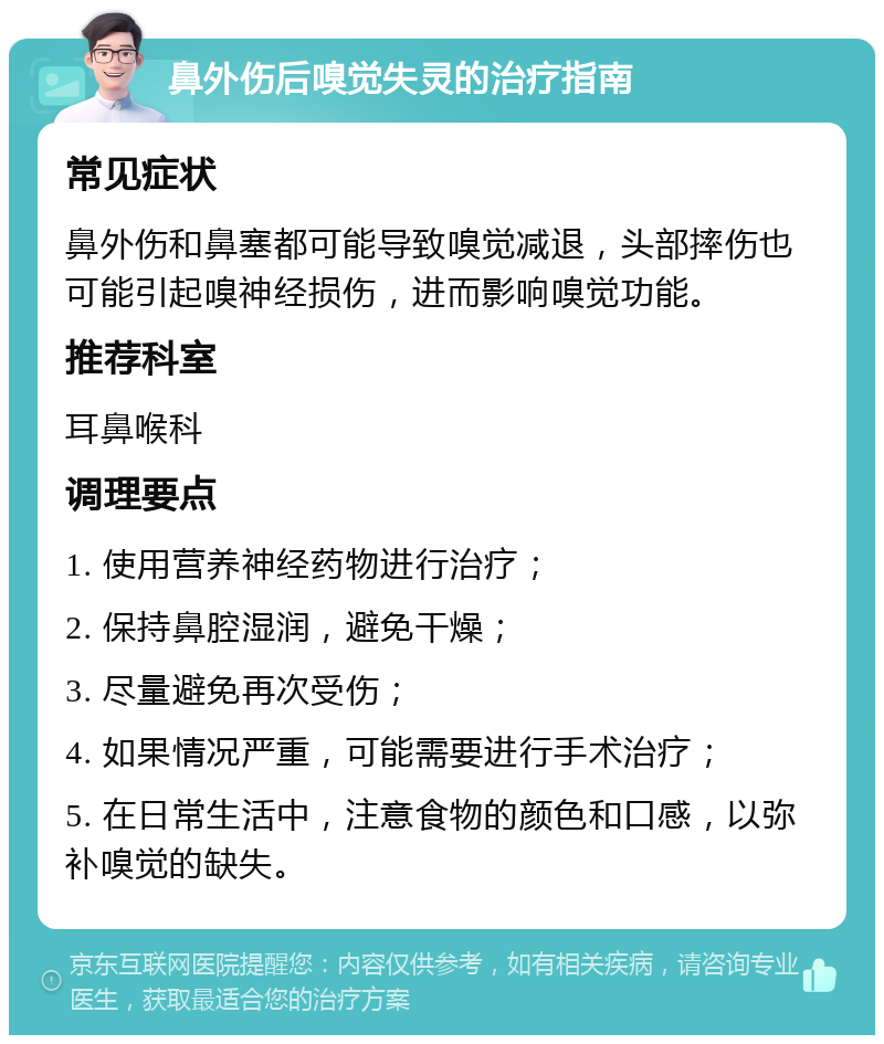 鼻外伤后嗅觉失灵的治疗指南 常见症状 鼻外伤和鼻塞都可能导致嗅觉减退，头部摔伤也可能引起嗅神经损伤，进而影响嗅觉功能。 推荐科室 耳鼻喉科 调理要点 1. 使用营养神经药物进行治疗； 2. 保持鼻腔湿润，避免干燥； 3. 尽量避免再次受伤； 4. 如果情况严重，可能需要进行手术治疗； 5. 在日常生活中，注意食物的颜色和口感，以弥补嗅觉的缺失。