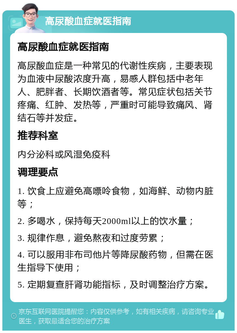 高尿酸血症就医指南 高尿酸血症就医指南 高尿酸血症是一种常见的代谢性疾病，主要表现为血液中尿酸浓度升高，易感人群包括中老年人、肥胖者、长期饮酒者等。常见症状包括关节疼痛、红肿、发热等，严重时可能导致痛风、肾结石等并发症。 推荐科室 内分泌科或风湿免疫科 调理要点 1. 饮食上应避免高嘌呤食物，如海鲜、动物内脏等； 2. 多喝水，保持每天2000ml以上的饮水量； 3. 规律作息，避免熬夜和过度劳累； 4. 可以服用非布司他片等降尿酸药物，但需在医生指导下使用； 5. 定期复查肝肾功能指标，及时调整治疗方案。