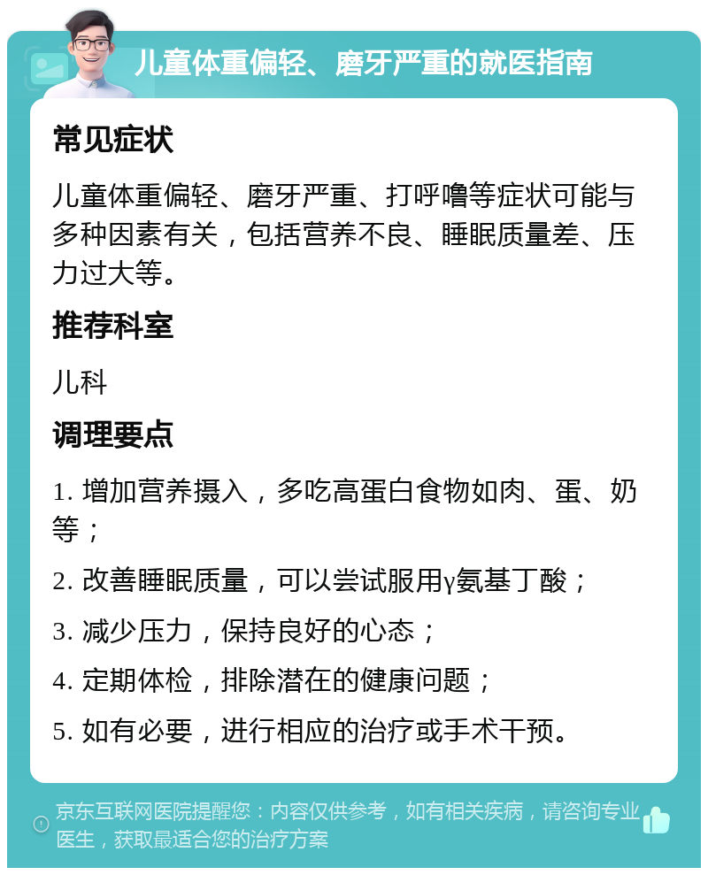 儿童体重偏轻、磨牙严重的就医指南 常见症状 儿童体重偏轻、磨牙严重、打呼噜等症状可能与多种因素有关，包括营养不良、睡眠质量差、压力过大等。 推荐科室 儿科 调理要点 1. 增加营养摄入，多吃高蛋白食物如肉、蛋、奶等； 2. 改善睡眠质量，可以尝试服用γ氨基丁酸； 3. 减少压力，保持良好的心态； 4. 定期体检，排除潜在的健康问题； 5. 如有必要，进行相应的治疗或手术干预。