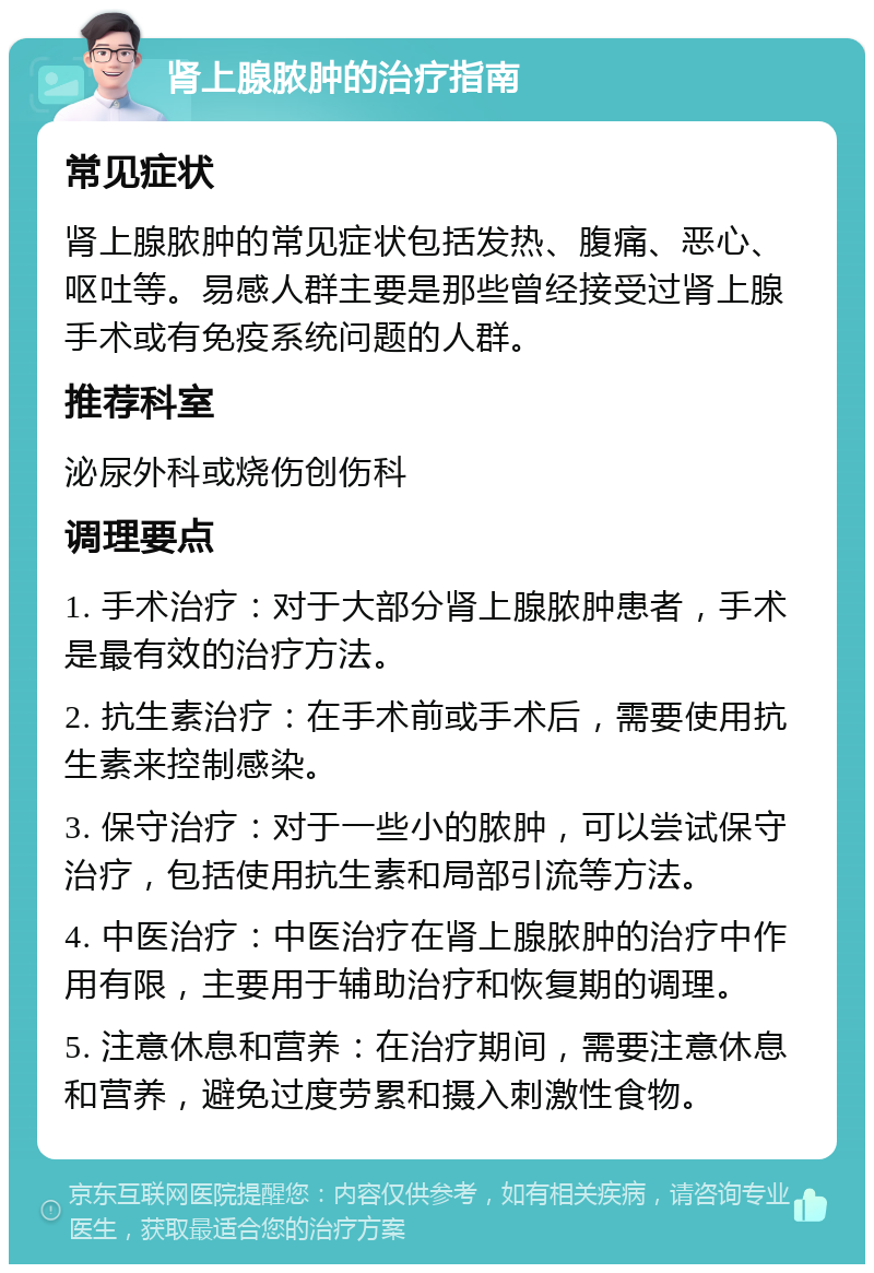 肾上腺脓肿的治疗指南 常见症状 肾上腺脓肿的常见症状包括发热、腹痛、恶心、呕吐等。易感人群主要是那些曾经接受过肾上腺手术或有免疫系统问题的人群。 推荐科室 泌尿外科或烧伤创伤科 调理要点 1. 手术治疗：对于大部分肾上腺脓肿患者，手术是最有效的治疗方法。 2. 抗生素治疗：在手术前或手术后，需要使用抗生素来控制感染。 3. 保守治疗：对于一些小的脓肿，可以尝试保守治疗，包括使用抗生素和局部引流等方法。 4. 中医治疗：中医治疗在肾上腺脓肿的治疗中作用有限，主要用于辅助治疗和恢复期的调理。 5. 注意休息和营养：在治疗期间，需要注意休息和营养，避免过度劳累和摄入刺激性食物。