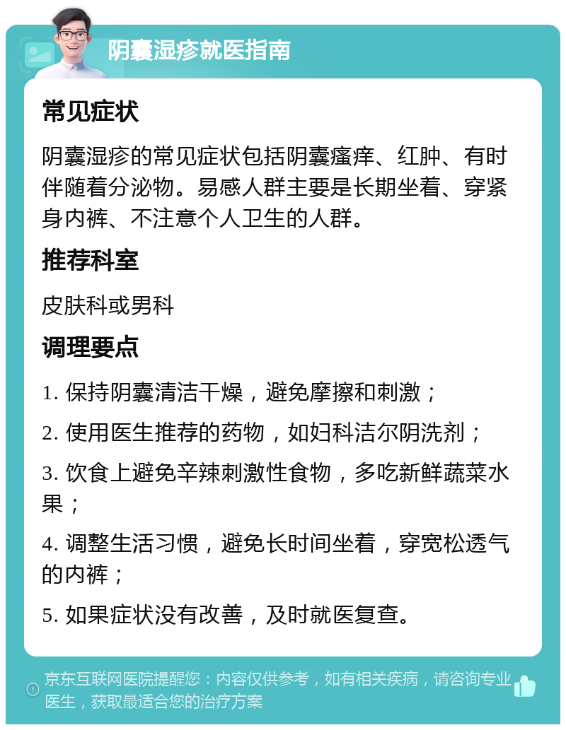 阴囊湿疹就医指南 常见症状 阴囊湿疹的常见症状包括阴囊瘙痒、红肿、有时伴随着分泌物。易感人群主要是长期坐着、穿紧身内裤、不注意个人卫生的人群。 推荐科室 皮肤科或男科 调理要点 1. 保持阴囊清洁干燥，避免摩擦和刺激； 2. 使用医生推荐的药物，如妇科洁尔阴洗剂； 3. 饮食上避免辛辣刺激性食物，多吃新鲜蔬菜水果； 4. 调整生活习惯，避免长时间坐着，穿宽松透气的内裤； 5. 如果症状没有改善，及时就医复查。