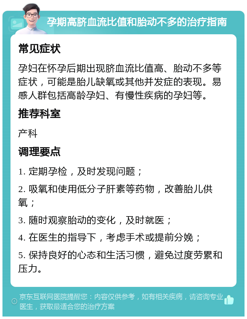 孕期高脐血流比值和胎动不多的治疗指南 常见症状 孕妇在怀孕后期出现脐血流比值高、胎动不多等症状，可能是胎儿缺氧或其他并发症的表现。易感人群包括高龄孕妇、有慢性疾病的孕妇等。 推荐科室 产科 调理要点 1. 定期孕检，及时发现问题； 2. 吸氧和使用低分子肝素等药物，改善胎儿供氧； 3. 随时观察胎动的变化，及时就医； 4. 在医生的指导下，考虑手术或提前分娩； 5. 保持良好的心态和生活习惯，避免过度劳累和压力。