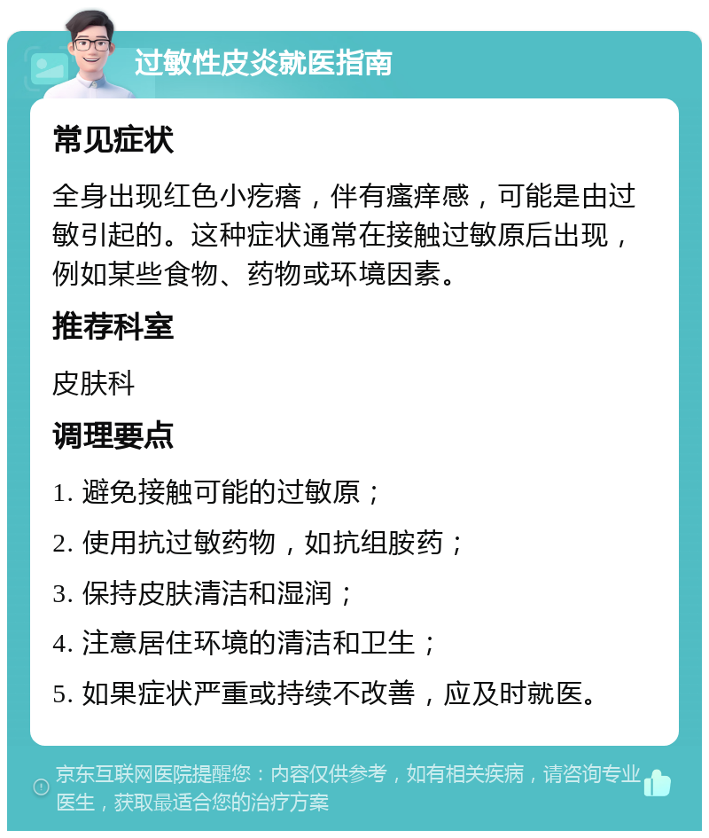 过敏性皮炎就医指南 常见症状 全身出现红色小疙瘩，伴有瘙痒感，可能是由过敏引起的。这种症状通常在接触过敏原后出现，例如某些食物、药物或环境因素。 推荐科室 皮肤科 调理要点 1. 避免接触可能的过敏原； 2. 使用抗过敏药物，如抗组胺药； 3. 保持皮肤清洁和湿润； 4. 注意居住环境的清洁和卫生； 5. 如果症状严重或持续不改善，应及时就医。