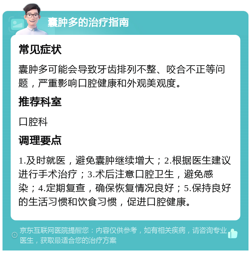 囊肿多的治疗指南 常见症状 囊肿多可能会导致牙齿排列不整、咬合不正等问题，严重影响口腔健康和外观美观度。 推荐科室 口腔科 调理要点 1.及时就医，避免囊肿继续增大；2.根据医生建议进行手术治疗；3.术后注意口腔卫生，避免感染；4.定期复查，确保恢复情况良好；5.保持良好的生活习惯和饮食习惯，促进口腔健康。