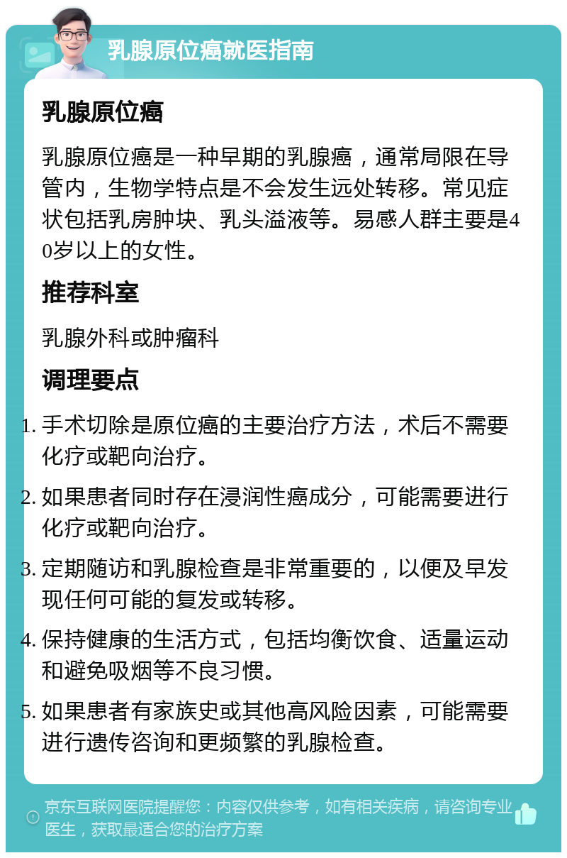 乳腺原位癌就医指南 乳腺原位癌 乳腺原位癌是一种早期的乳腺癌，通常局限在导管内，生物学特点是不会发生远处转移。常见症状包括乳房肿块、乳头溢液等。易感人群主要是40岁以上的女性。 推荐科室 乳腺外科或肿瘤科 调理要点 手术切除是原位癌的主要治疗方法，术后不需要化疗或靶向治疗。 如果患者同时存在浸润性癌成分，可能需要进行化疗或靶向治疗。 定期随访和乳腺检查是非常重要的，以便及早发现任何可能的复发或转移。 保持健康的生活方式，包括均衡饮食、适量运动和避免吸烟等不良习惯。 如果患者有家族史或其他高风险因素，可能需要进行遗传咨询和更频繁的乳腺检查。