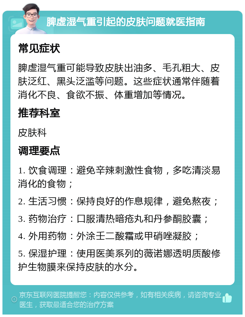 脾虚湿气重引起的皮肤问题就医指南 常见症状 脾虚湿气重可能导致皮肤出油多、毛孔粗大、皮肤泛红、黑头泛滥等问题。这些症状通常伴随着消化不良、食欲不振、体重增加等情况。 推荐科室 皮肤科 调理要点 1. 饮食调理：避免辛辣刺激性食物，多吃清淡易消化的食物； 2. 生活习惯：保持良好的作息规律，避免熬夜； 3. 药物治疗：口服清热暗疮丸和丹参酮胶囊； 4. 外用药物：外涂壬二酸霜或甲硝唑凝胶； 5. 保湿护理：使用医美系列的薇诺娜透明质酸修护生物膜来保持皮肤的水分。