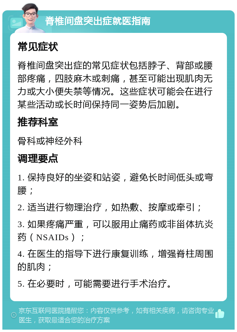 脊椎间盘突出症就医指南 常见症状 脊椎间盘突出症的常见症状包括脖子、背部或腰部疼痛，四肢麻木或刺痛，甚至可能出现肌肉无力或大小便失禁等情况。这些症状可能会在进行某些活动或长时间保持同一姿势后加剧。 推荐科室 骨科或神经外科 调理要点 1. 保持良好的坐姿和站姿，避免长时间低头或弯腰； 2. 适当进行物理治疗，如热敷、按摩或牵引； 3. 如果疼痛严重，可以服用止痛药或非甾体抗炎药（NSAIDs）； 4. 在医生的指导下进行康复训练，增强脊柱周围的肌肉； 5. 在必要时，可能需要进行手术治疗。