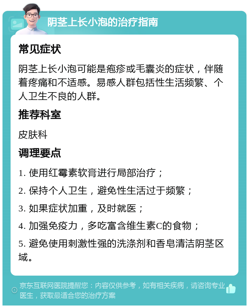 阴茎上长小泡的治疗指南 常见症状 阴茎上长小泡可能是疱疹或毛囊炎的症状，伴随着疼痛和不适感。易感人群包括性生活频繁、个人卫生不良的人群。 推荐科室 皮肤科 调理要点 1. 使用红霉素软膏进行局部治疗； 2. 保持个人卫生，避免性生活过于频繁； 3. 如果症状加重，及时就医； 4. 加强免疫力，多吃富含维生素C的食物； 5. 避免使用刺激性强的洗涤剂和香皂清洁阴茎区域。