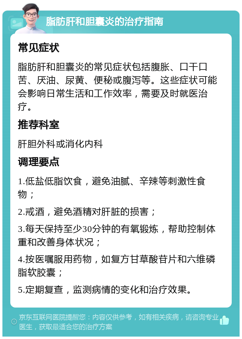 脂肪肝和胆囊炎的治疗指南 常见症状 脂肪肝和胆囊炎的常见症状包括腹胀、口干口苦、厌油、尿黄、便秘或腹泻等。这些症状可能会影响日常生活和工作效率，需要及时就医治疗。 推荐科室 肝胆外科或消化内科 调理要点 1.低盐低脂饮食，避免油腻、辛辣等刺激性食物； 2.戒酒，避免酒精对肝脏的损害； 3.每天保持至少30分钟的有氧锻炼，帮助控制体重和改善身体状况； 4.按医嘱服用药物，如复方甘草酸苷片和六维磷脂软胶囊； 5.定期复查，监测病情的变化和治疗效果。