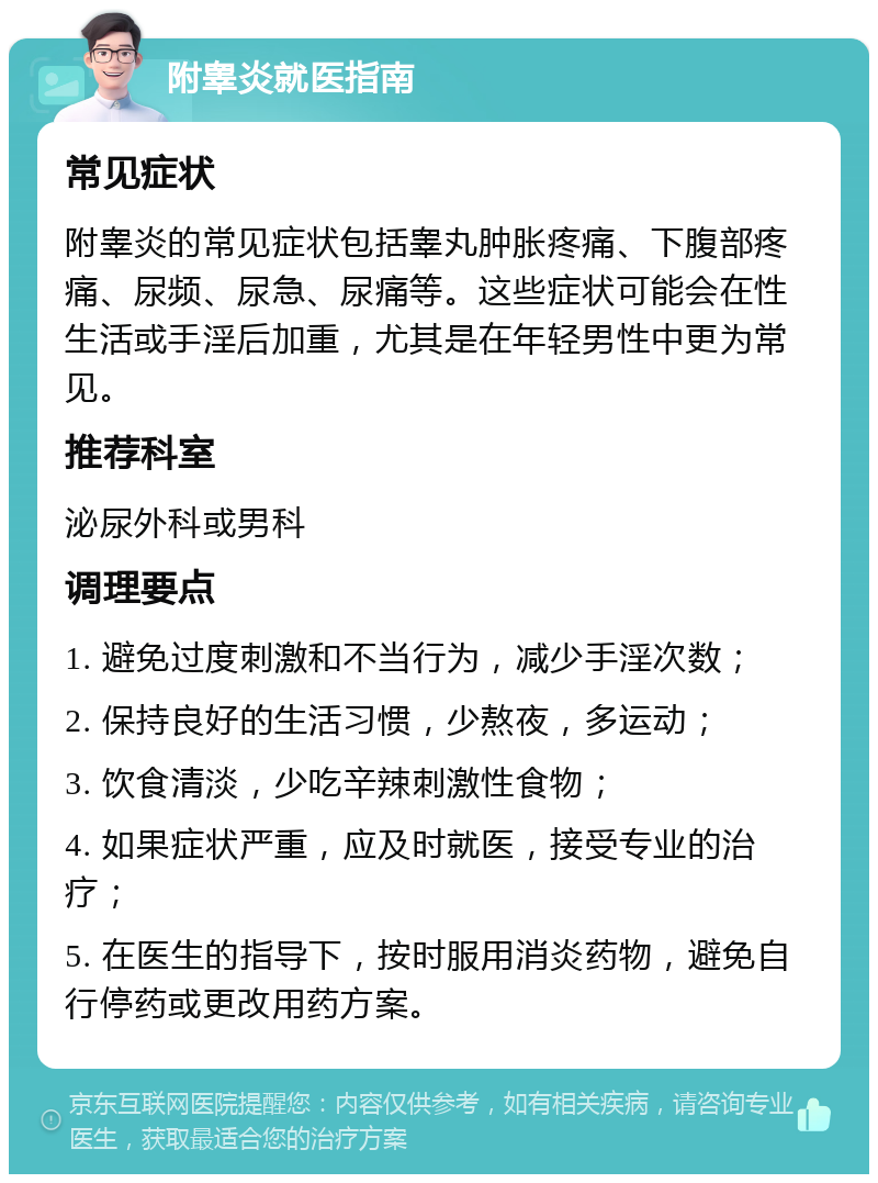 附睾炎就医指南 常见症状 附睾炎的常见症状包括睾丸肿胀疼痛、下腹部疼痛、尿频、尿急、尿痛等。这些症状可能会在性生活或手淫后加重，尤其是在年轻男性中更为常见。 推荐科室 泌尿外科或男科 调理要点 1. 避免过度刺激和不当行为，减少手淫次数； 2. 保持良好的生活习惯，少熬夜，多运动； 3. 饮食清淡，少吃辛辣刺激性食物； 4. 如果症状严重，应及时就医，接受专业的治疗； 5. 在医生的指导下，按时服用消炎药物，避免自行停药或更改用药方案。