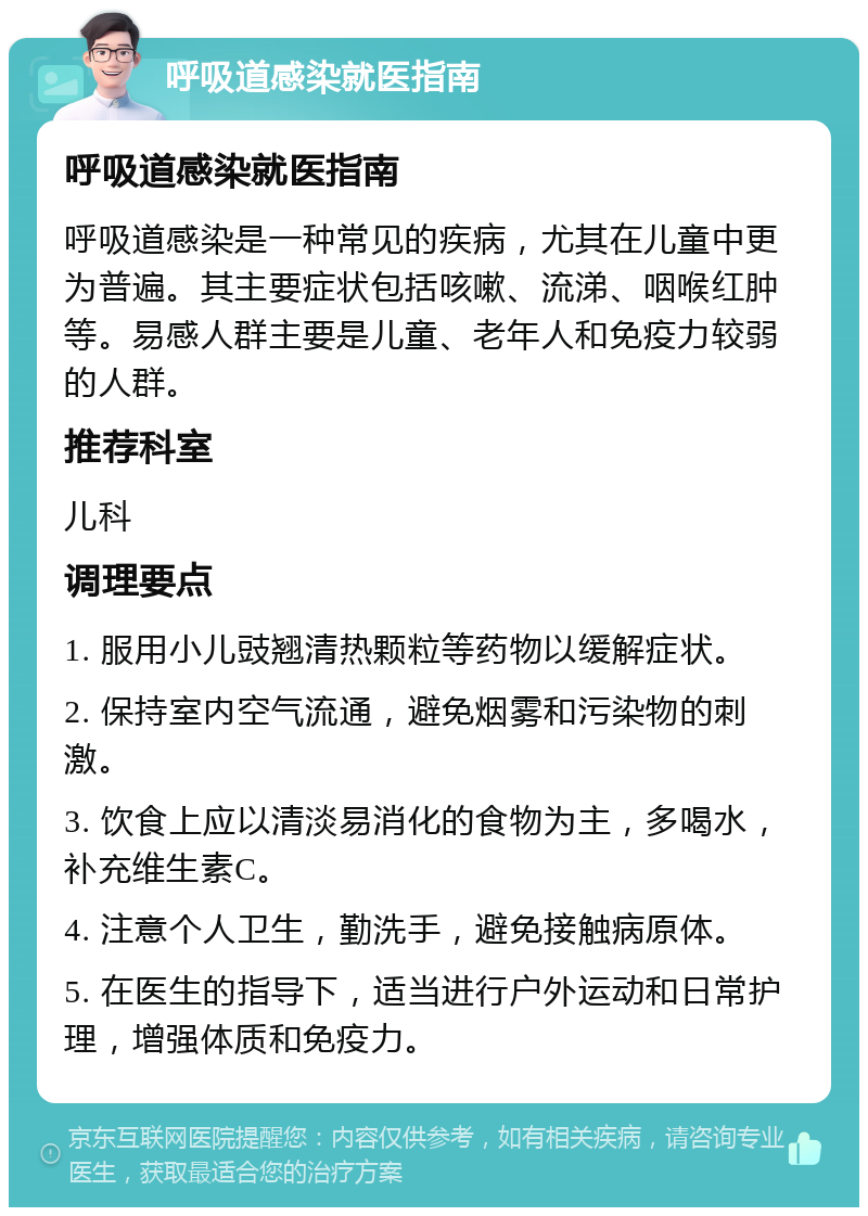 呼吸道感染就医指南 呼吸道感染就医指南 呼吸道感染是一种常见的疾病，尤其在儿童中更为普遍。其主要症状包括咳嗽、流涕、咽喉红肿等。易感人群主要是儿童、老年人和免疫力较弱的人群。 推荐科室 儿科 调理要点 1. 服用小儿豉翘清热颗粒等药物以缓解症状。 2. 保持室内空气流通，避免烟雾和污染物的刺激。 3. 饮食上应以清淡易消化的食物为主，多喝水，补充维生素C。 4. 注意个人卫生，勤洗手，避免接触病原体。 5. 在医生的指导下，适当进行户外运动和日常护理，增强体质和免疫力。