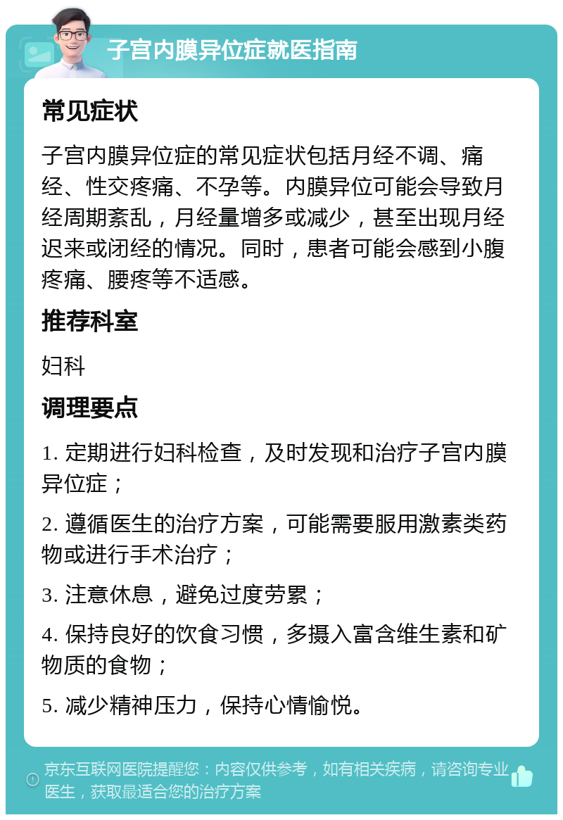 子宫内膜异位症就医指南 常见症状 子宫内膜异位症的常见症状包括月经不调、痛经、性交疼痛、不孕等。内膜异位可能会导致月经周期紊乱，月经量增多或减少，甚至出现月经迟来或闭经的情况。同时，患者可能会感到小腹疼痛、腰疼等不适感。 推荐科室 妇科 调理要点 1. 定期进行妇科检查，及时发现和治疗子宫内膜异位症； 2. 遵循医生的治疗方案，可能需要服用激素类药物或进行手术治疗； 3. 注意休息，避免过度劳累； 4. 保持良好的饮食习惯，多摄入富含维生素和矿物质的食物； 5. 减少精神压力，保持心情愉悦。