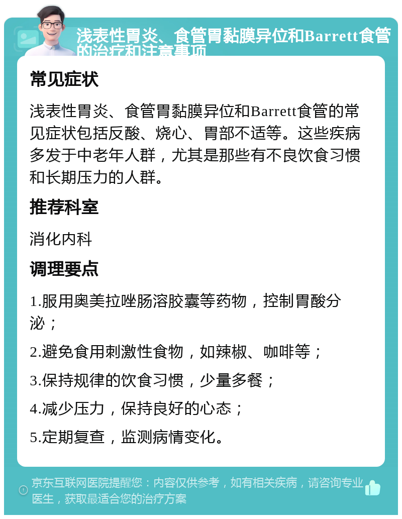 浅表性胃炎、食管胃黏膜异位和Barrett食管的治疗和注意事项 常见症状 浅表性胃炎、食管胃黏膜异位和Barrett食管的常见症状包括反酸、烧心、胃部不适等。这些疾病多发于中老年人群，尤其是那些有不良饮食习惯和长期压力的人群。 推荐科室 消化内科 调理要点 1.服用奥美拉唑肠溶胶囊等药物，控制胃酸分泌； 2.避免食用刺激性食物，如辣椒、咖啡等； 3.保持规律的饮食习惯，少量多餐； 4.减少压力，保持良好的心态； 5.定期复查，监测病情变化。