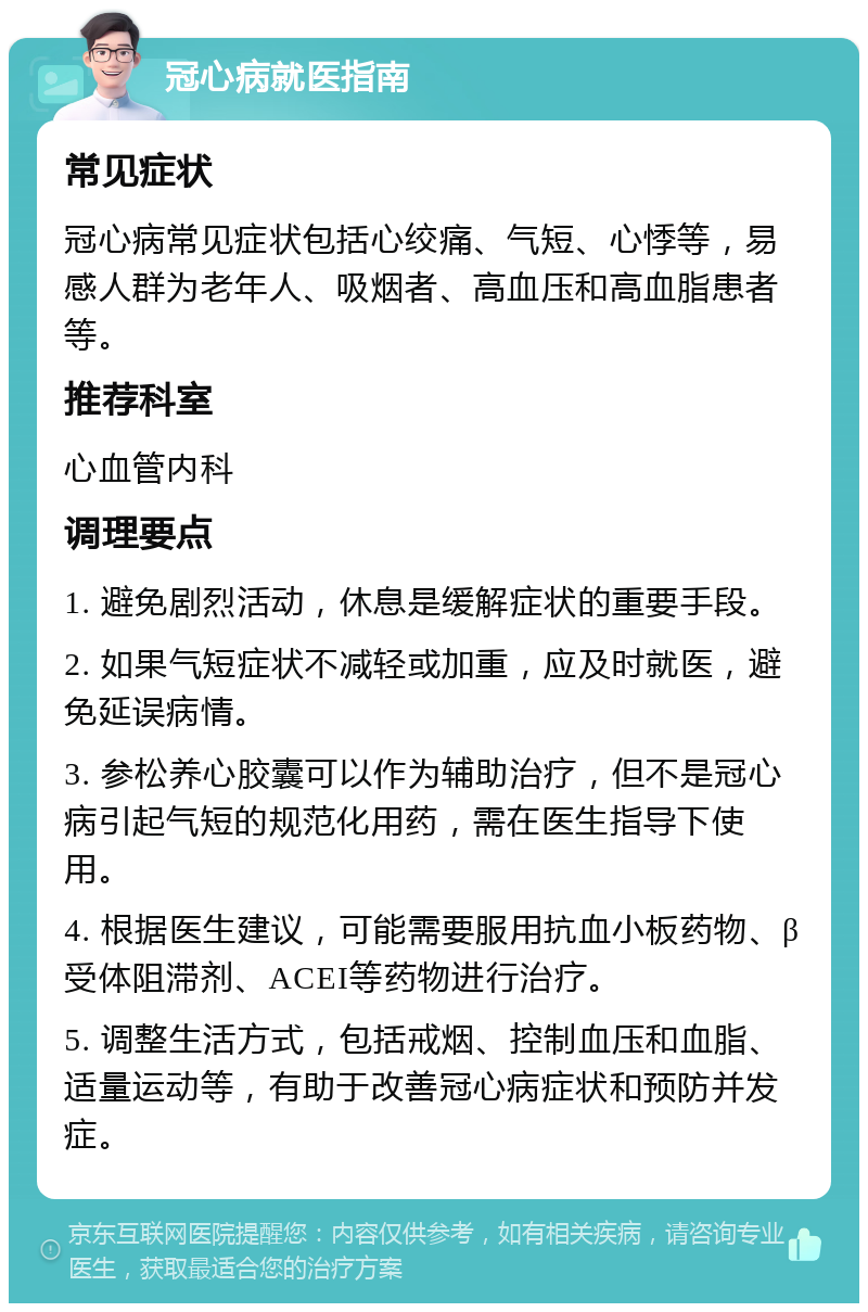 冠心病就医指南 常见症状 冠心病常见症状包括心绞痛、气短、心悸等，易感人群为老年人、吸烟者、高血压和高血脂患者等。 推荐科室 心血管内科 调理要点 1. 避免剧烈活动，休息是缓解症状的重要手段。 2. 如果气短症状不减轻或加重，应及时就医，避免延误病情。 3. 参松养心胶囊可以作为辅助治疗，但不是冠心病引起气短的规范化用药，需在医生指导下使用。 4. 根据医生建议，可能需要服用抗血小板药物、β受体阻滞剂、ACEI等药物进行治疗。 5. 调整生活方式，包括戒烟、控制血压和血脂、适量运动等，有助于改善冠心病症状和预防并发症。