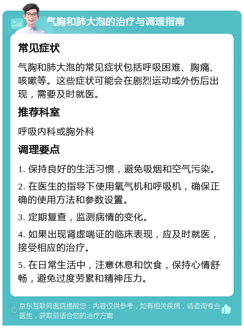 气胸和肺大泡的治疗与调理指南 常见症状 气胸和肺大泡的常见症状包括呼吸困难、胸痛、咳嗽等。这些症状可能会在剧烈运动或外伤后出现，需要及时就医。 推荐科室 呼吸内科或胸外科 调理要点 1. 保持良好的生活习惯，避免吸烟和空气污染。 2. 在医生的指导下使用氧气机和呼吸机，确保正确的使用方法和参数设置。 3. 定期复查，监测病情的变化。 4. 如果出现肾虚喘证的临床表现，应及时就医，接受相应的治疗。 5. 在日常生活中，注意休息和饮食，保持心情舒畅，避免过度劳累和精神压力。