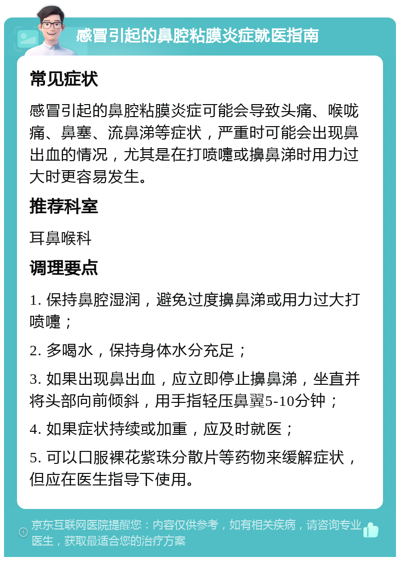 感冒引起的鼻腔粘膜炎症就医指南 常见症状 感冒引起的鼻腔粘膜炎症可能会导致头痛、喉咙痛、鼻塞、流鼻涕等症状，严重时可能会出现鼻出血的情况，尤其是在打喷嚏或擤鼻涕时用力过大时更容易发生。 推荐科室 耳鼻喉科 调理要点 1. 保持鼻腔湿润，避免过度擤鼻涕或用力过大打喷嚏； 2. 多喝水，保持身体水分充足； 3. 如果出现鼻出血，应立即停止擤鼻涕，坐直并将头部向前倾斜，用手指轻压鼻翼5-10分钟； 4. 如果症状持续或加重，应及时就医； 5. 可以口服裸花紫珠分散片等药物来缓解症状，但应在医生指导下使用。