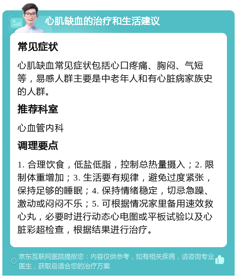 心肌缺血的治疗和生活建议 常见症状 心肌缺血常见症状包括心口疼痛、胸闷、气短等，易感人群主要是中老年人和有心脏病家族史的人群。 推荐科室 心血管内科 调理要点 1. 合理饮食，低盐低脂，控制总热量摄入；2. 限制体重增加；3. 生活要有规律，避免过度紧张，保持足够的睡眠；4. 保持情绪稳定，切忌急躁、激动或闷闷不乐；5. 可根据情况家里备用速效救心丸，必要时进行动态心电图或平板试验以及心脏彩超检查，根据结果进行治疗。