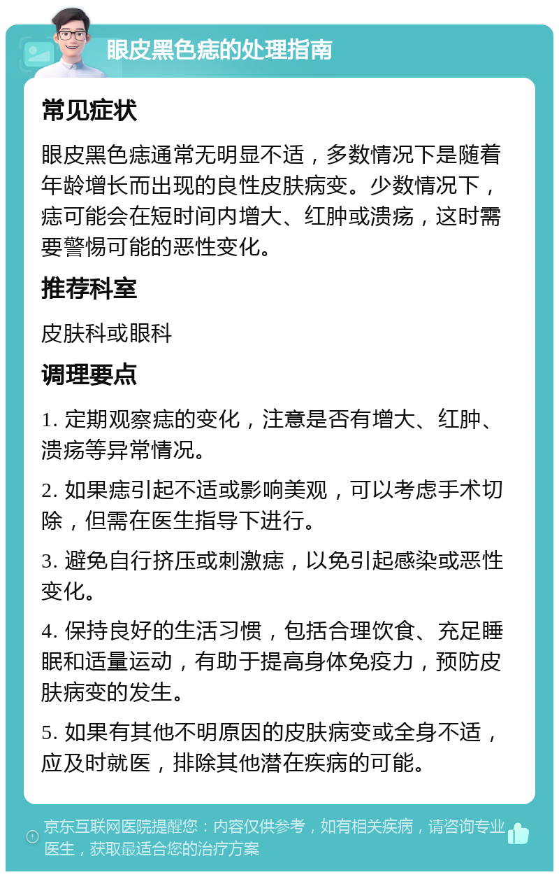 眼皮黑色痣的处理指南 常见症状 眼皮黑色痣通常无明显不适，多数情况下是随着年龄增长而出现的良性皮肤病变。少数情况下，痣可能会在短时间内增大、红肿或溃疡，这时需要警惕可能的恶性变化。 推荐科室 皮肤科或眼科 调理要点 1. 定期观察痣的变化，注意是否有增大、红肿、溃疡等异常情况。 2. 如果痣引起不适或影响美观，可以考虑手术切除，但需在医生指导下进行。 3. 避免自行挤压或刺激痣，以免引起感染或恶性变化。 4. 保持良好的生活习惯，包括合理饮食、充足睡眠和适量运动，有助于提高身体免疫力，预防皮肤病变的发生。 5. 如果有其他不明原因的皮肤病变或全身不适，应及时就医，排除其他潜在疾病的可能。