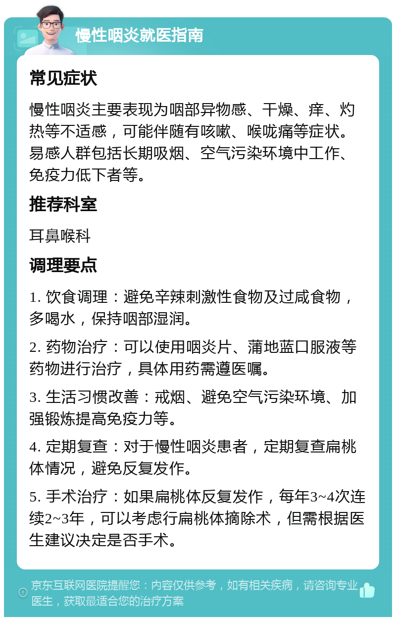 慢性咽炎就医指南 常见症状 慢性咽炎主要表现为咽部异物感、干燥、痒、灼热等不适感，可能伴随有咳嗽、喉咙痛等症状。易感人群包括长期吸烟、空气污染环境中工作、免疫力低下者等。 推荐科室 耳鼻喉科 调理要点 1. 饮食调理：避免辛辣刺激性食物及过咸食物，多喝水，保持咽部湿润。 2. 药物治疗：可以使用咽炎片、蒲地蓝口服液等药物进行治疗，具体用药需遵医嘱。 3. 生活习惯改善：戒烟、避免空气污染环境、加强锻炼提高免疫力等。 4. 定期复查：对于慢性咽炎患者，定期复查扁桃体情况，避免反复发作。 5. 手术治疗：如果扁桃体反复发作，每年3~4次连续2~3年，可以考虑行扁桃体摘除术，但需根据医生建议决定是否手术。