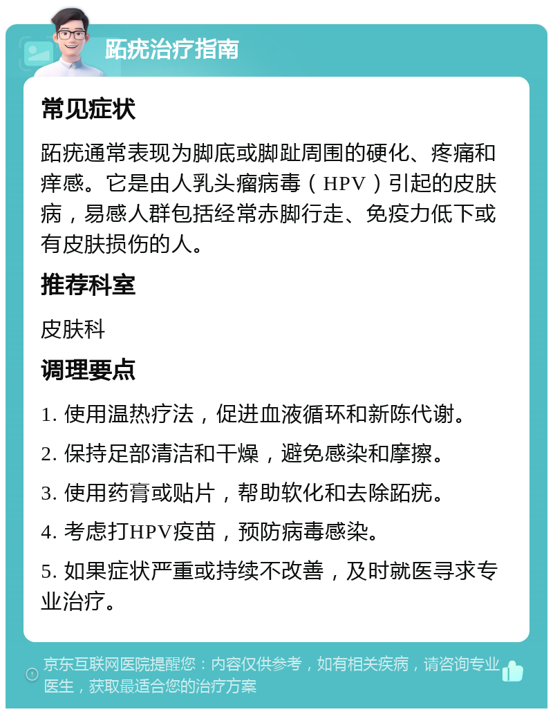 跖疣治疗指南 常见症状 跖疣通常表现为脚底或脚趾周围的硬化、疼痛和痒感。它是由人乳头瘤病毒（HPV）引起的皮肤病，易感人群包括经常赤脚行走、免疫力低下或有皮肤损伤的人。 推荐科室 皮肤科 调理要点 1. 使用温热疗法，促进血液循环和新陈代谢。 2. 保持足部清洁和干燥，避免感染和摩擦。 3. 使用药膏或贴片，帮助软化和去除跖疣。 4. 考虑打HPV疫苗，预防病毒感染。 5. 如果症状严重或持续不改善，及时就医寻求专业治疗。