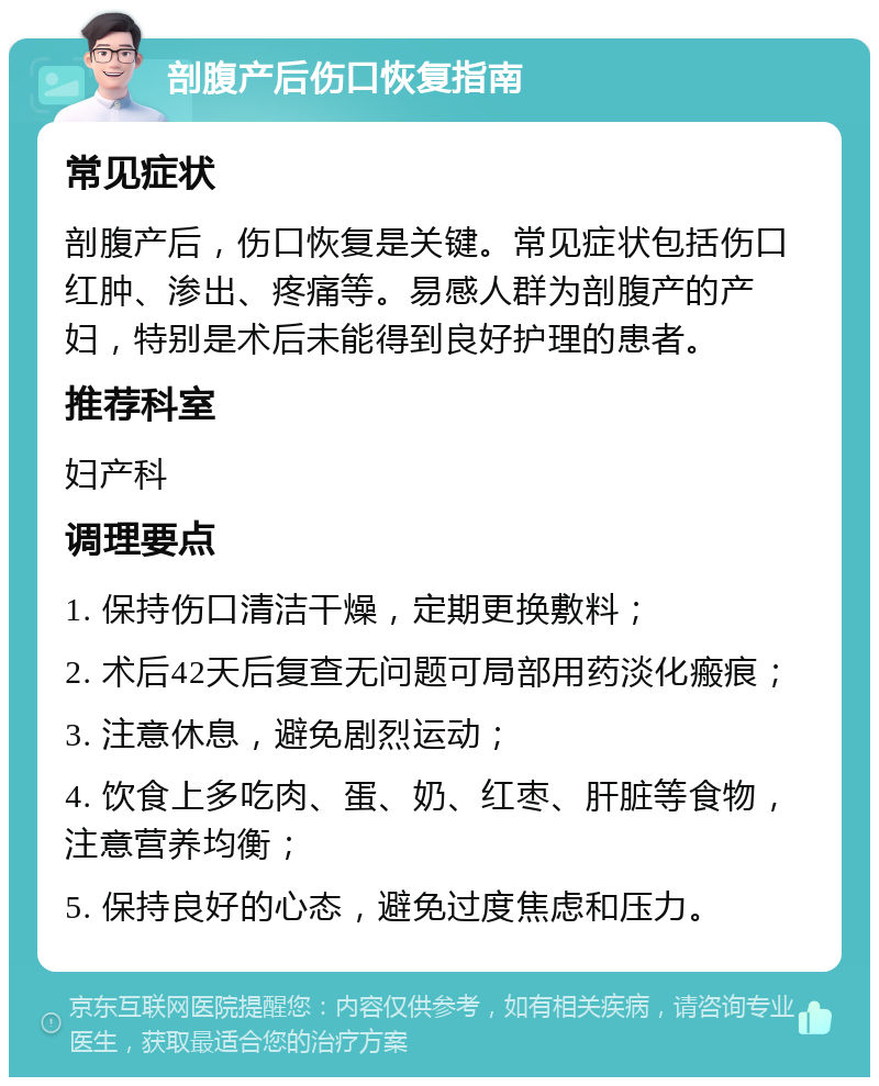 剖腹产后伤口恢复指南 常见症状 剖腹产后，伤口恢复是关键。常见症状包括伤口红肿、渗出、疼痛等。易感人群为剖腹产的产妇，特别是术后未能得到良好护理的患者。 推荐科室 妇产科 调理要点 1. 保持伤口清洁干燥，定期更换敷料； 2. 术后42天后复查无问题可局部用药淡化瘢痕； 3. 注意休息，避免剧烈运动； 4. 饮食上多吃肉、蛋、奶、红枣、肝脏等食物，注意营养均衡； 5. 保持良好的心态，避免过度焦虑和压力。