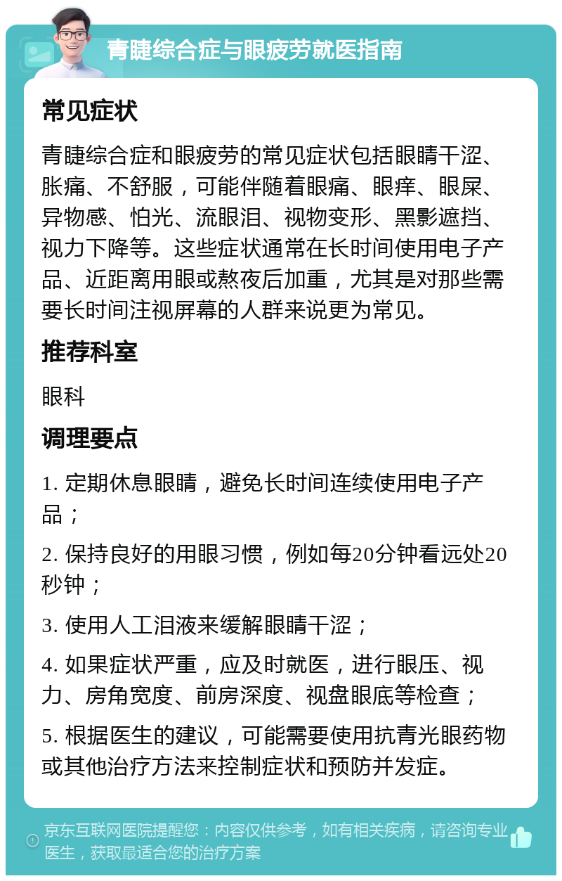 青睫综合症与眼疲劳就医指南 常见症状 青睫综合症和眼疲劳的常见症状包括眼睛干涩、胀痛、不舒服，可能伴随着眼痛、眼痒、眼屎、异物感、怕光、流眼泪、视物变形、黑影遮挡、视力下降等。这些症状通常在长时间使用电子产品、近距离用眼或熬夜后加重，尤其是对那些需要长时间注视屏幕的人群来说更为常见。 推荐科室 眼科 调理要点 1. 定期休息眼睛，避免长时间连续使用电子产品； 2. 保持良好的用眼习惯，例如每20分钟看远处20秒钟； 3. 使用人工泪液来缓解眼睛干涩； 4. 如果症状严重，应及时就医，进行眼压、视力、房角宽度、前房深度、视盘眼底等检查； 5. 根据医生的建议，可能需要使用抗青光眼药物或其他治疗方法来控制症状和预防并发症。