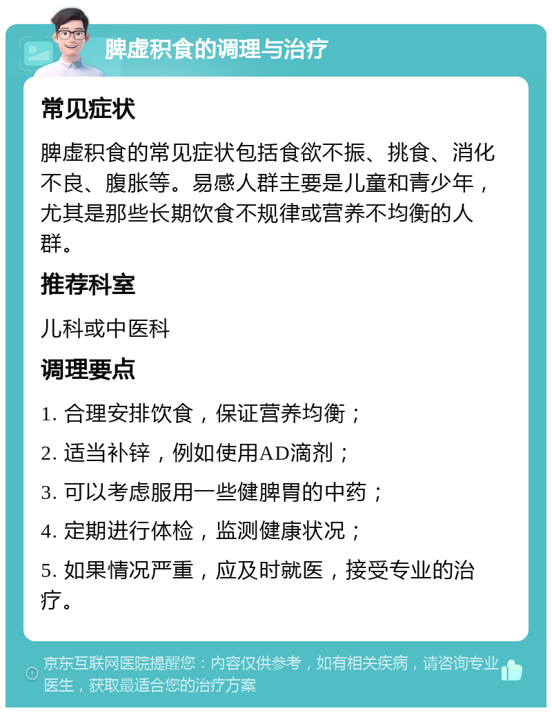 脾虚积食的调理与治疗 常见症状 脾虚积食的常见症状包括食欲不振、挑食、消化不良、腹胀等。易感人群主要是儿童和青少年，尤其是那些长期饮食不规律或营养不均衡的人群。 推荐科室 儿科或中医科 调理要点 1. 合理安排饮食，保证营养均衡； 2. 适当补锌，例如使用AD滴剂； 3. 可以考虑服用一些健脾胃的中药； 4. 定期进行体检，监测健康状况； 5. 如果情况严重，应及时就医，接受专业的治疗。