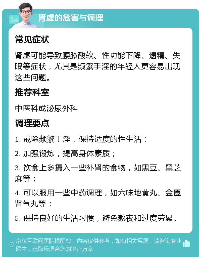 肾虚的危害与调理 常见症状 肾虚可能导致腰膝酸软、性功能下降、遗精、失眠等症状，尤其是频繁手淫的年轻人更容易出现这些问题。 推荐科室 中医科或泌尿外科 调理要点 1. 戒除频繁手淫，保持适度的性生活； 2. 加强锻炼，提高身体素质； 3. 饮食上多摄入一些补肾的食物，如黑豆、黑芝麻等； 4. 可以服用一些中药调理，如六味地黄丸、金匮肾气丸等； 5. 保持良好的生活习惯，避免熬夜和过度劳累。