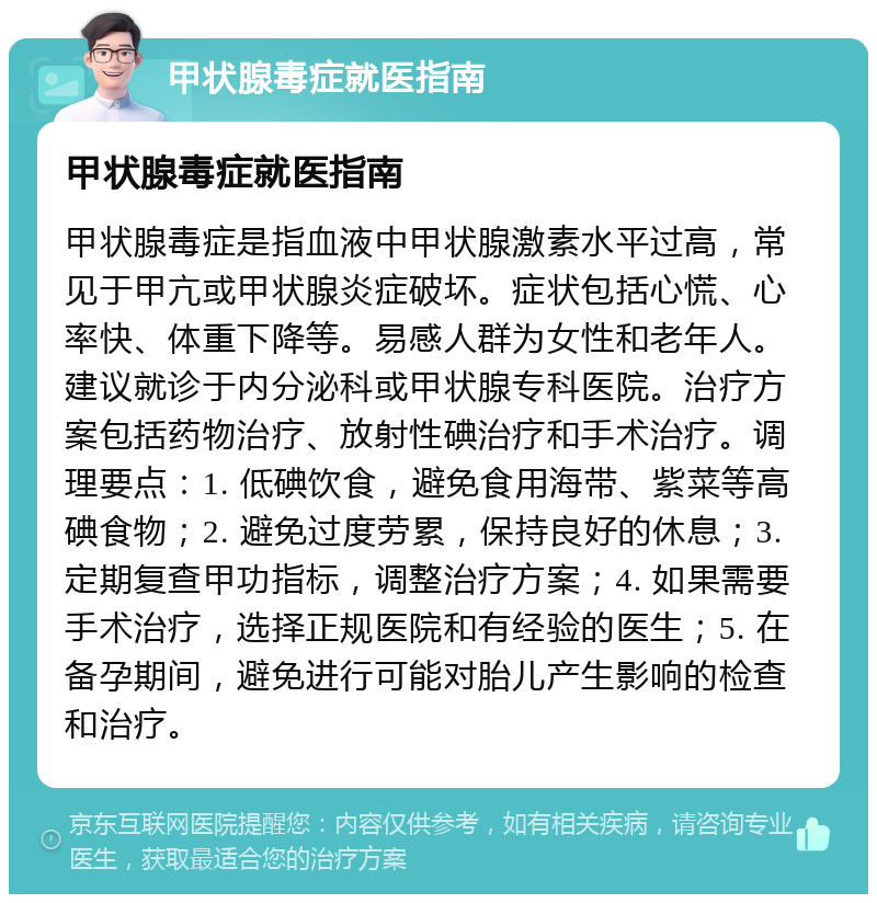 甲状腺毒症就医指南 甲状腺毒症就医指南 甲状腺毒症是指血液中甲状腺激素水平过高，常见于甲亢或甲状腺炎症破坏。症状包括心慌、心率快、体重下降等。易感人群为女性和老年人。建议就诊于内分泌科或甲状腺专科医院。治疗方案包括药物治疗、放射性碘治疗和手术治疗。调理要点：1. 低碘饮食，避免食用海带、紫菜等高碘食物；2. 避免过度劳累，保持良好的休息；3. 定期复查甲功指标，调整治疗方案；4. 如果需要手术治疗，选择正规医院和有经验的医生；5. 在备孕期间，避免进行可能对胎儿产生影响的检查和治疗。