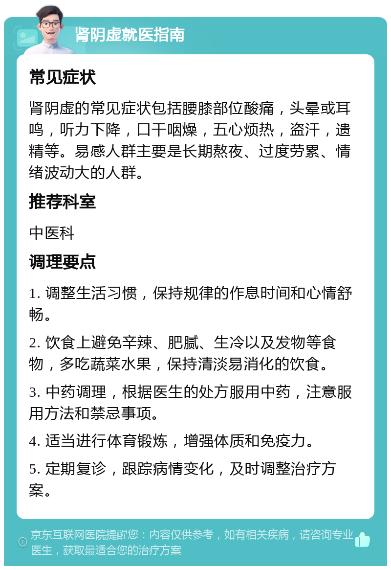 肾阴虚就医指南 常见症状 肾阴虚的常见症状包括腰膝部位酸痛，头晕或耳鸣，听力下降，口干咽燥，五心烦热，盗汗，遗精等。易感人群主要是长期熬夜、过度劳累、情绪波动大的人群。 推荐科室 中医科 调理要点 1. 调整生活习惯，保持规律的作息时间和心情舒畅。 2. 饮食上避免辛辣、肥腻、生冷以及发物等食物，多吃蔬菜水果，保持清淡易消化的饮食。 3. 中药调理，根据医生的处方服用中药，注意服用方法和禁忌事项。 4. 适当进行体育锻炼，增强体质和免疫力。 5. 定期复诊，跟踪病情变化，及时调整治疗方案。