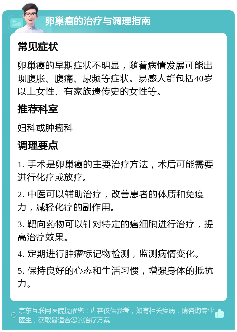 卵巢癌的治疗与调理指南 常见症状 卵巢癌的早期症状不明显，随着病情发展可能出现腹胀、腹痛、尿频等症状。易感人群包括40岁以上女性、有家族遗传史的女性等。 推荐科室 妇科或肿瘤科 调理要点 1. 手术是卵巢癌的主要治疗方法，术后可能需要进行化疗或放疗。 2. 中医可以辅助治疗，改善患者的体质和免疫力，减轻化疗的副作用。 3. 靶向药物可以针对特定的癌细胞进行治疗，提高治疗效果。 4. 定期进行肿瘤标记物检测，监测病情变化。 5. 保持良好的心态和生活习惯，增强身体的抵抗力。