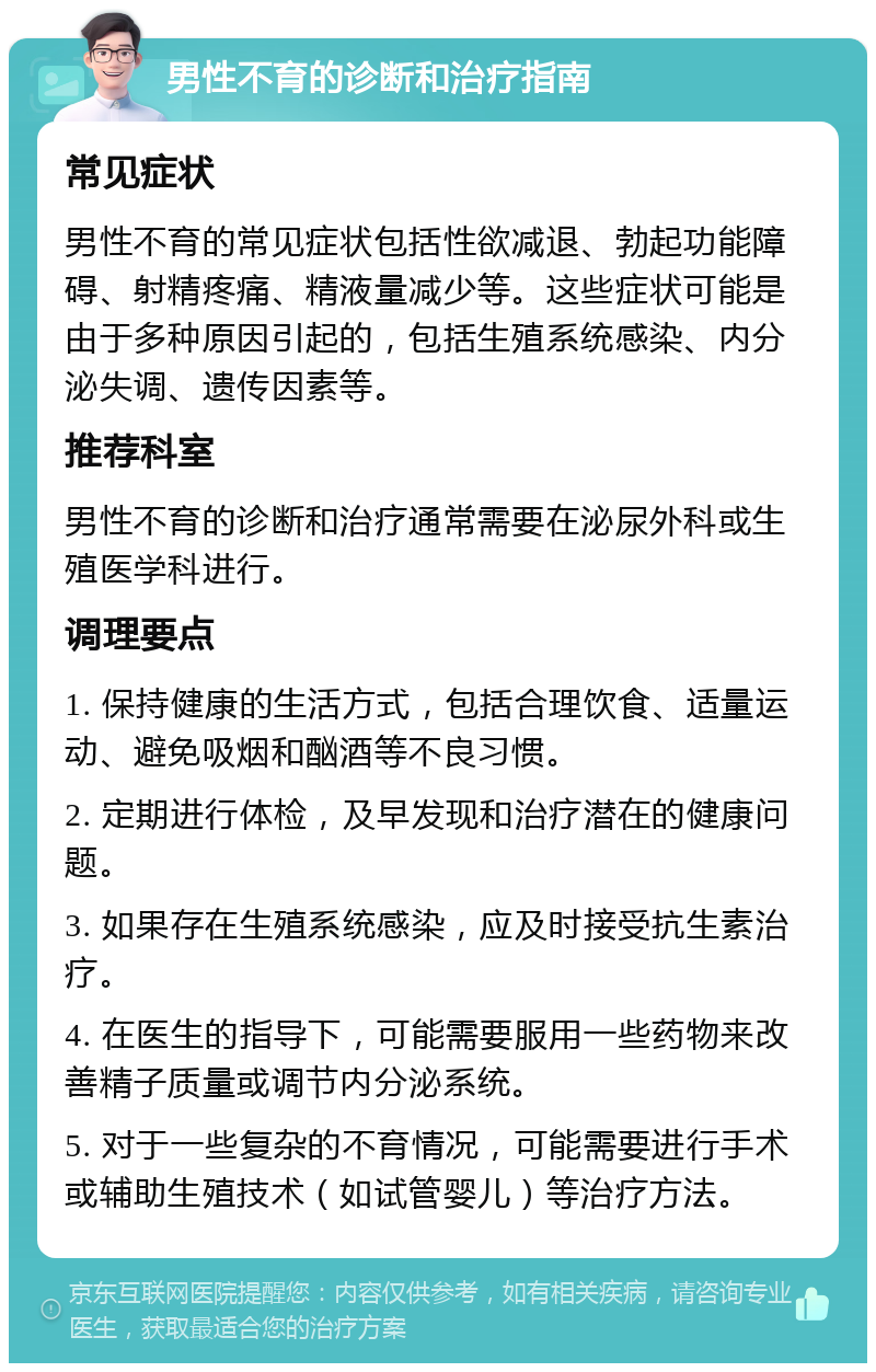 男性不育的诊断和治疗指南 常见症状 男性不育的常见症状包括性欲减退、勃起功能障碍、射精疼痛、精液量减少等。这些症状可能是由于多种原因引起的，包括生殖系统感染、内分泌失调、遗传因素等。 推荐科室 男性不育的诊断和治疗通常需要在泌尿外科或生殖医学科进行。 调理要点 1. 保持健康的生活方式，包括合理饮食、适量运动、避免吸烟和酗酒等不良习惯。 2. 定期进行体检，及早发现和治疗潜在的健康问题。 3. 如果存在生殖系统感染，应及时接受抗生素治疗。 4. 在医生的指导下，可能需要服用一些药物来改善精子质量或调节内分泌系统。 5. 对于一些复杂的不育情况，可能需要进行手术或辅助生殖技术（如试管婴儿）等治疗方法。