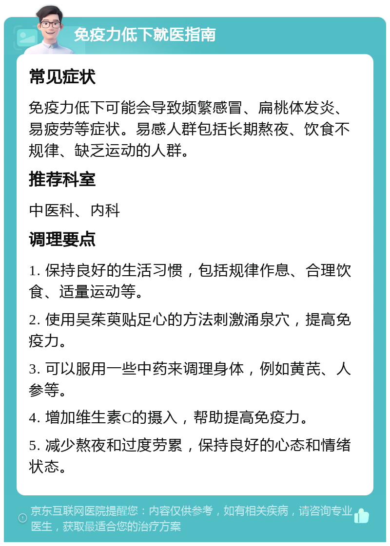 免疫力低下就医指南 常见症状 免疫力低下可能会导致频繁感冒、扁桃体发炎、易疲劳等症状。易感人群包括长期熬夜、饮食不规律、缺乏运动的人群。 推荐科室 中医科、内科 调理要点 1. 保持良好的生活习惯，包括规律作息、合理饮食、适量运动等。 2. 使用吴茱萸贴足心的方法刺激涌泉穴，提高免疫力。 3. 可以服用一些中药来调理身体，例如黄芪、人参等。 4. 增加维生素C的摄入，帮助提高免疫力。 5. 减少熬夜和过度劳累，保持良好的心态和情绪状态。