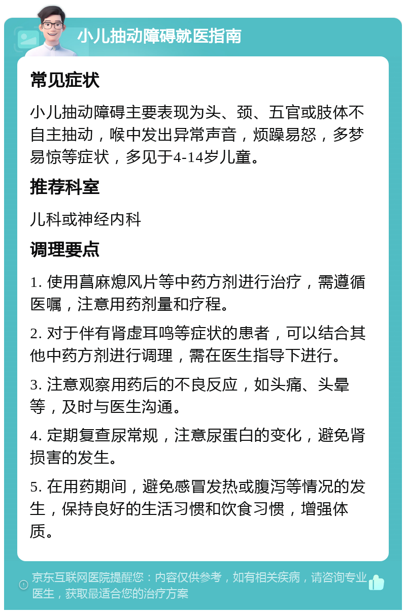 小儿抽动障碍就医指南 常见症状 小儿抽动障碍主要表现为头、颈、五官或肢体不自主抽动，喉中发出异常声音，烦躁易怒，多梦易惊等症状，多见于4-14岁儿童。 推荐科室 儿科或神经内科 调理要点 1. 使用菖麻熄风片等中药方剂进行治疗，需遵循医嘱，注意用药剂量和疗程。 2. 对于伴有肾虚耳鸣等症状的患者，可以结合其他中药方剂进行调理，需在医生指导下进行。 3. 注意观察用药后的不良反应，如头痛、头晕等，及时与医生沟通。 4. 定期复查尿常规，注意尿蛋白的变化，避免肾损害的发生。 5. 在用药期间，避免感冒发热或腹泻等情况的发生，保持良好的生活习惯和饮食习惯，增强体质。