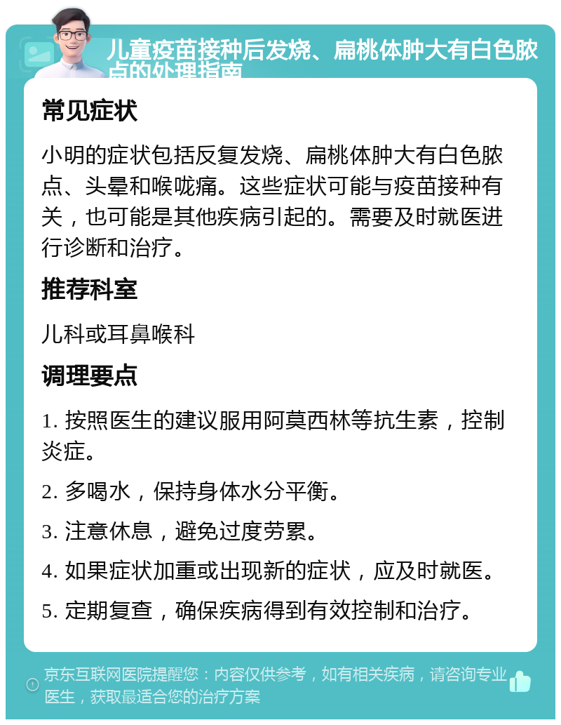 儿童疫苗接种后发烧、扁桃体肿大有白色脓点的处理指南 常见症状 小明的症状包括反复发烧、扁桃体肿大有白色脓点、头晕和喉咙痛。这些症状可能与疫苗接种有关，也可能是其他疾病引起的。需要及时就医进行诊断和治疗。 推荐科室 儿科或耳鼻喉科 调理要点 1. 按照医生的建议服用阿莫西林等抗生素，控制炎症。 2. 多喝水，保持身体水分平衡。 3. 注意休息，避免过度劳累。 4. 如果症状加重或出现新的症状，应及时就医。 5. 定期复查，确保疾病得到有效控制和治疗。