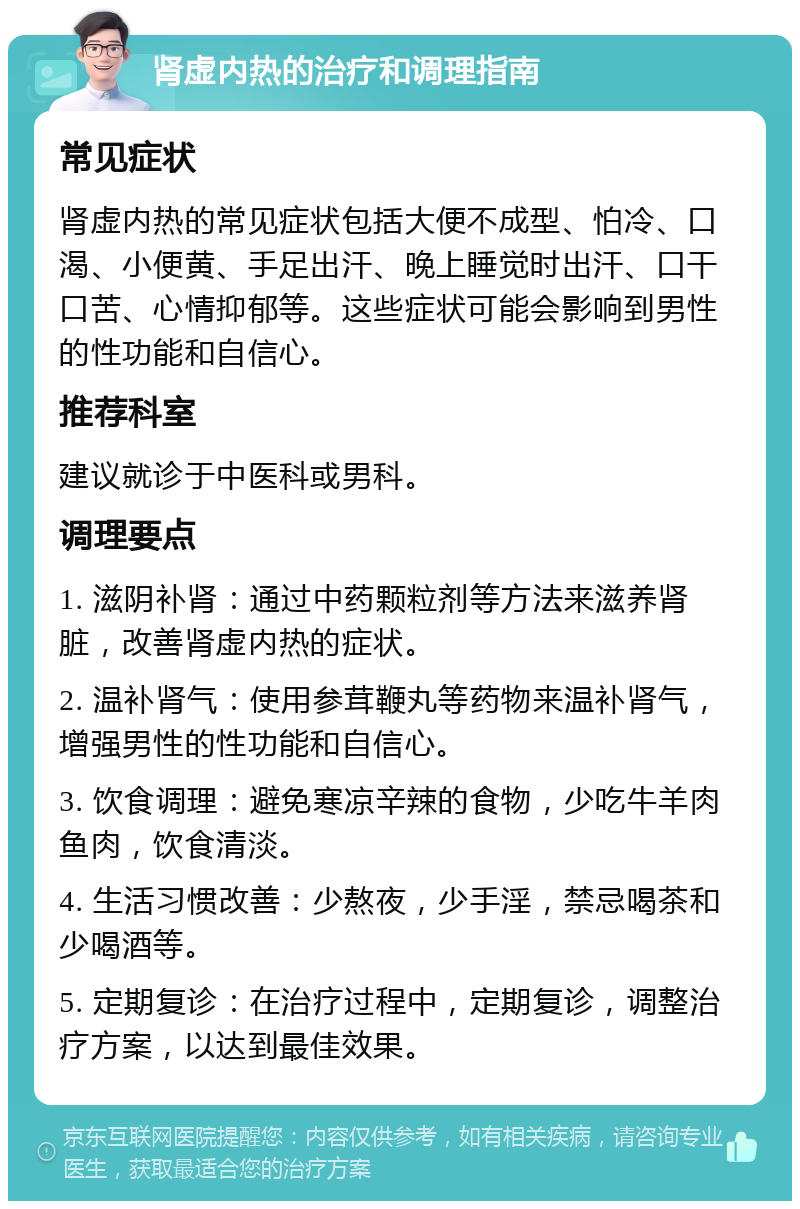 肾虚内热的治疗和调理指南 常见症状 肾虚内热的常见症状包括大便不成型、怕冷、口渴、小便黄、手足出汗、晚上睡觉时出汗、口干口苦、心情抑郁等。这些症状可能会影响到男性的性功能和自信心。 推荐科室 建议就诊于中医科或男科。 调理要点 1. 滋阴补肾：通过中药颗粒剂等方法来滋养肾脏，改善肾虚内热的症状。 2. 温补肾气：使用参茸鞭丸等药物来温补肾气，增强男性的性功能和自信心。 3. 饮食调理：避免寒凉辛辣的食物，少吃牛羊肉鱼肉，饮食清淡。 4. 生活习惯改善：少熬夜，少手淫，禁忌喝茶和少喝酒等。 5. 定期复诊：在治疗过程中，定期复诊，调整治疗方案，以达到最佳效果。